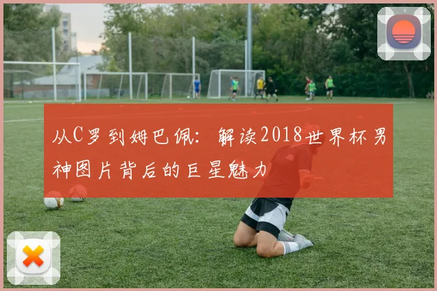 从C罗到姆巴佩：解读2018世界杯男神图片背后的巨星魅力