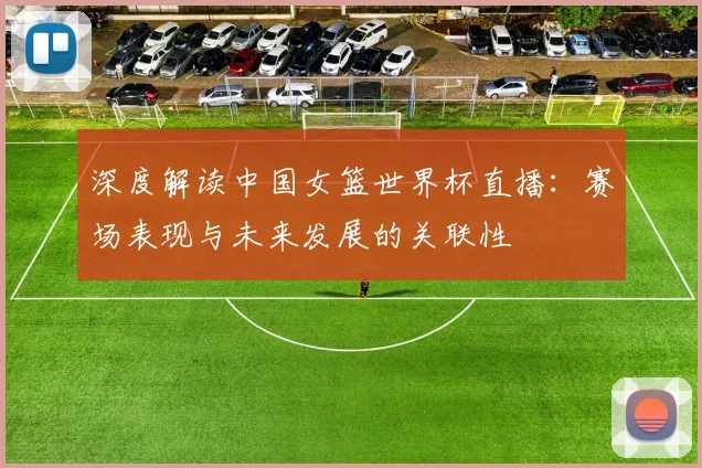 深度解读中国女篮世界杯直播:赛场表现与未来发展的关联性