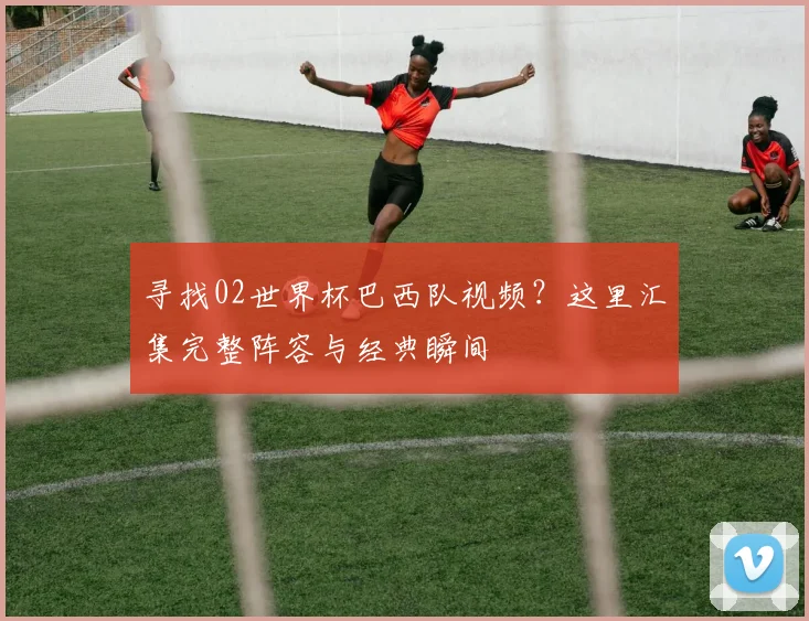 寻找02世界杯巴西队视频？这里汇集完整阵容与经典瞬间