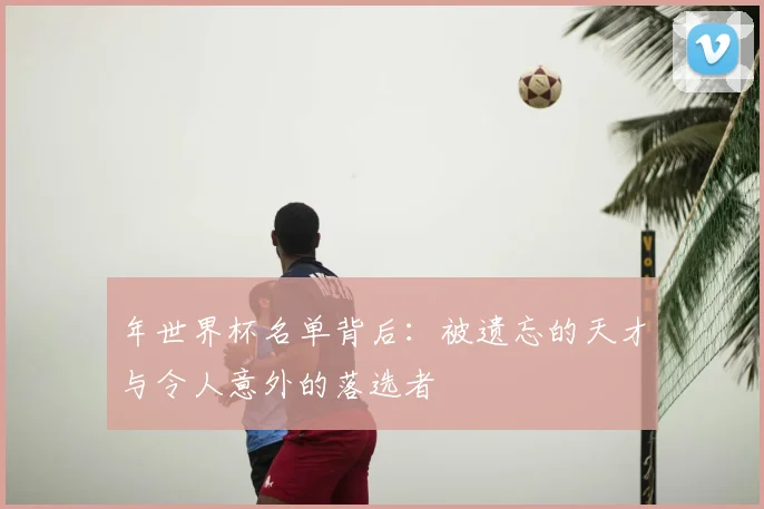 年世界杯名单背后:被遗忘的天才与令人意外的落选者
