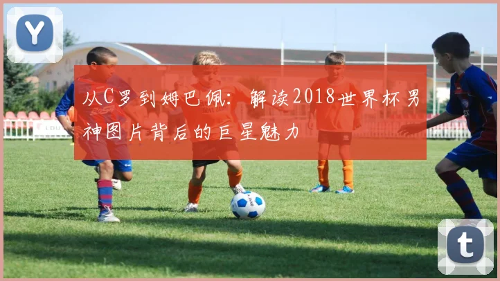 从C罗到姆巴佩：解读2018世界杯男神图片背后的巨星魅力