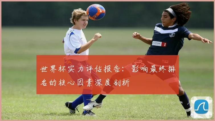 世界杯实力评估报告:影响最终排名的核心因素深度剖析