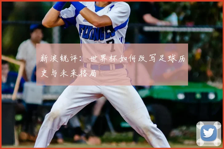 新浪锐评:世界杯如何改写足球历史与未来格局