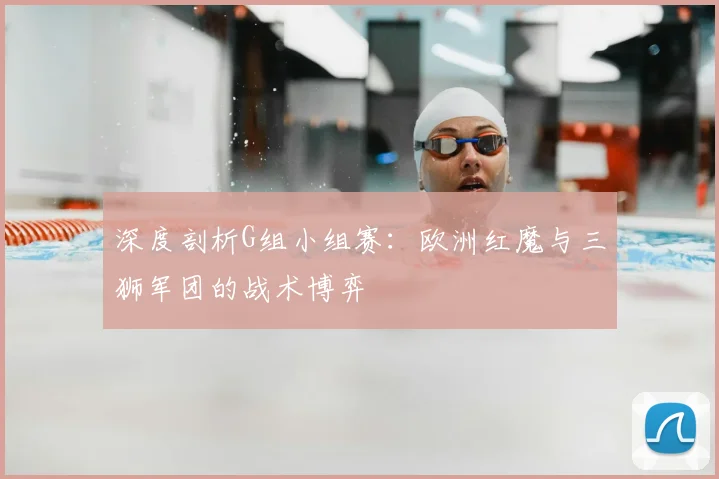 深度剖析G组小组赛:欧洲红魔与三狮军团的战术博弈