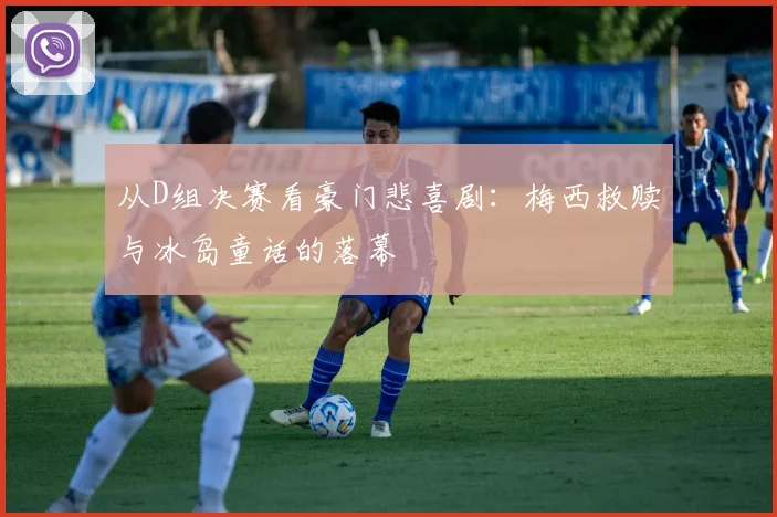 从D组决赛看豪门悲喜剧：梅西救赎与冰岛童话的落幕