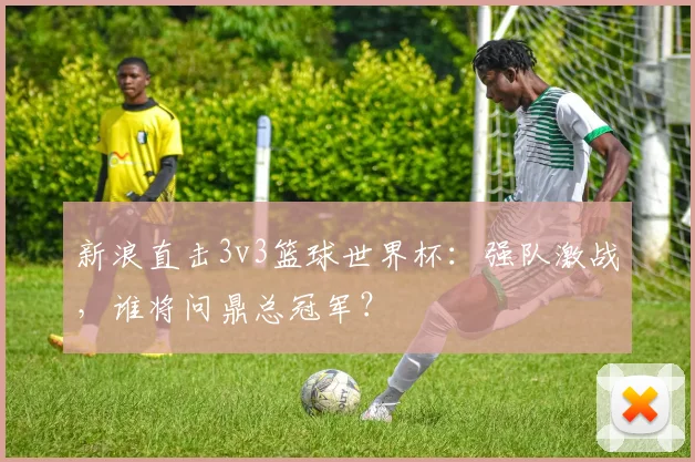 新浪直击3v3篮球世界杯:强队激战,谁将问鼎总冠军?