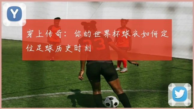 穿上传奇:你的世界杯球衣如何定位足球历史时刻