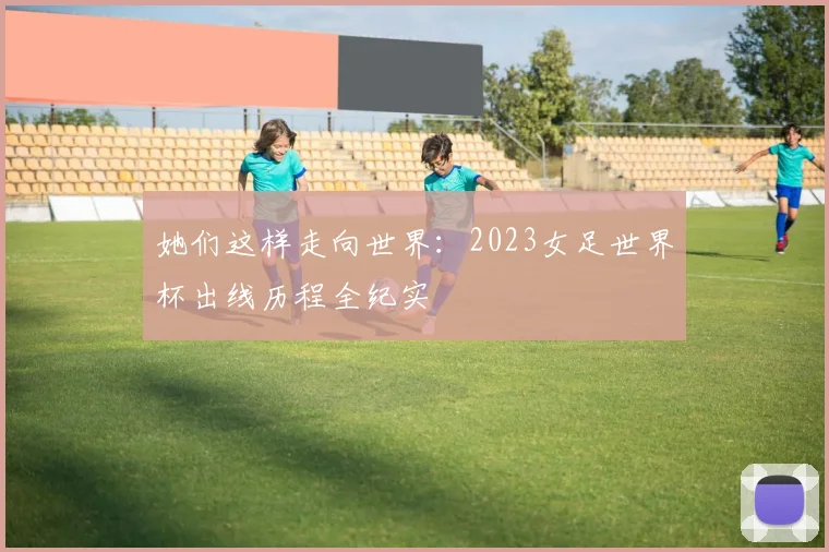 她们这样走向世界：2023女足世界杯出线历程全纪实