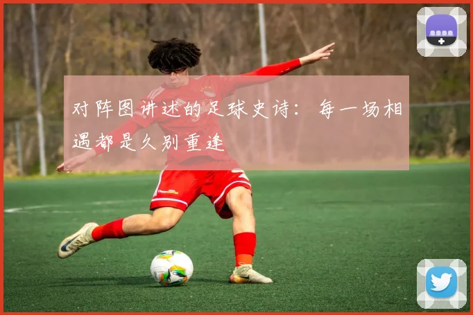 对阵图讲述的足球史诗：每一场相遇都是久别重逢