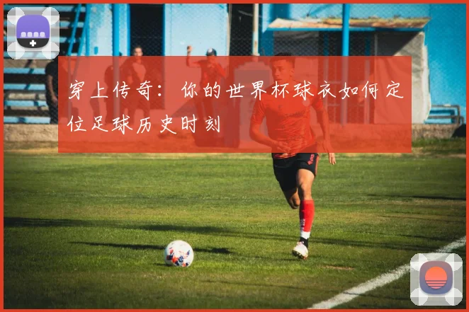 穿上传奇:你的世界杯球衣如何定位足球历史时刻